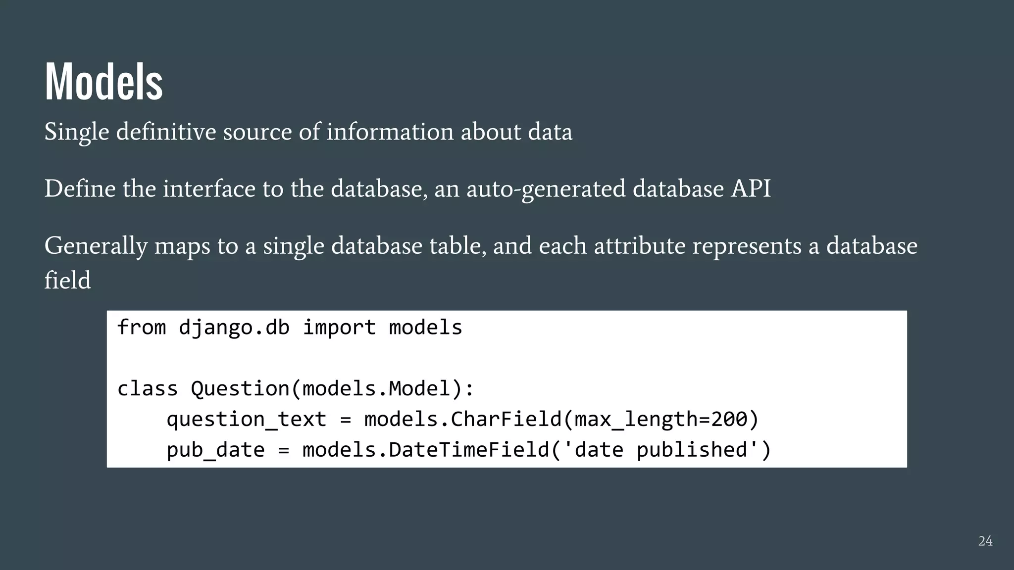 Models
Single definitive source of information about data
Define the interface to the database, an auto-generated database API
Generally maps to a single database table, and each attribute represents a database
field
from django.db import models
class Question(models.Model):
question_text = models.CharField(max_length=200)
pub_date = models.DateTimeField('date published')
24
 