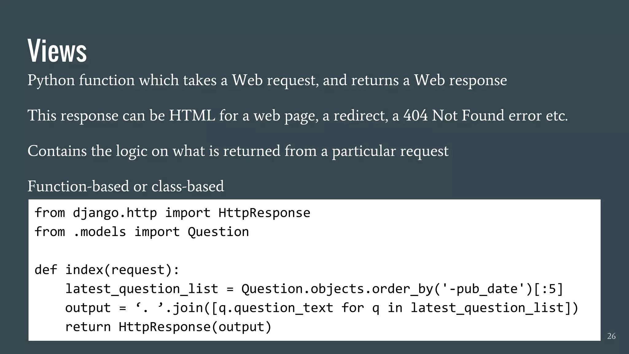 Views
Python function which takes a Web request, and returns a Web response
This response can be HTML for a web page, a redirect, a 404 Not Found error etc.
Contains the logic on what is returned from a particular request
Function-based or class-based
26
from django.http import HttpResponse
from .models import Question
def index(request):
latest_question_list = Question.objects.order_by('-pub_date')[:5]
output = ‘. ’.join([q.question_text for q in latest_question_list])
return HttpResponse(output)
 