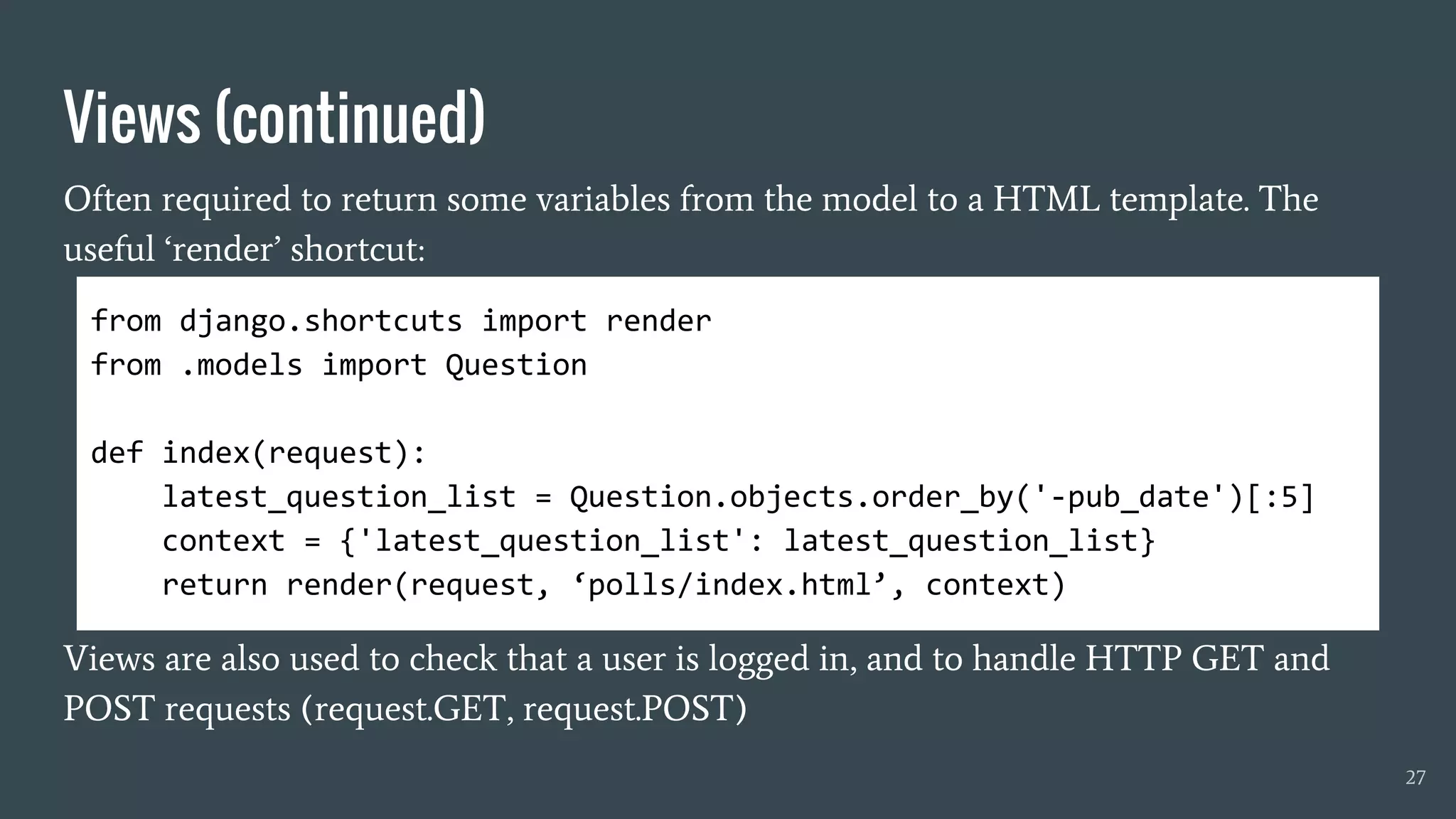 Views (continued)
Often required to return some variables from the model to a HTML template. The
useful ‘render’ shortcut:
Views are also used to check that a user is logged in, and to handle HTTP GET and
POST requests (request.GET, request.POST)
27
from django.shortcuts import render
from .models import Question
def index(request):
latest_question_list = Question.objects.order_by('-pub_date')[:5]
context = {'latest_question_list': latest_question_list}
return render(request, ‘polls/index.html’, context)
 