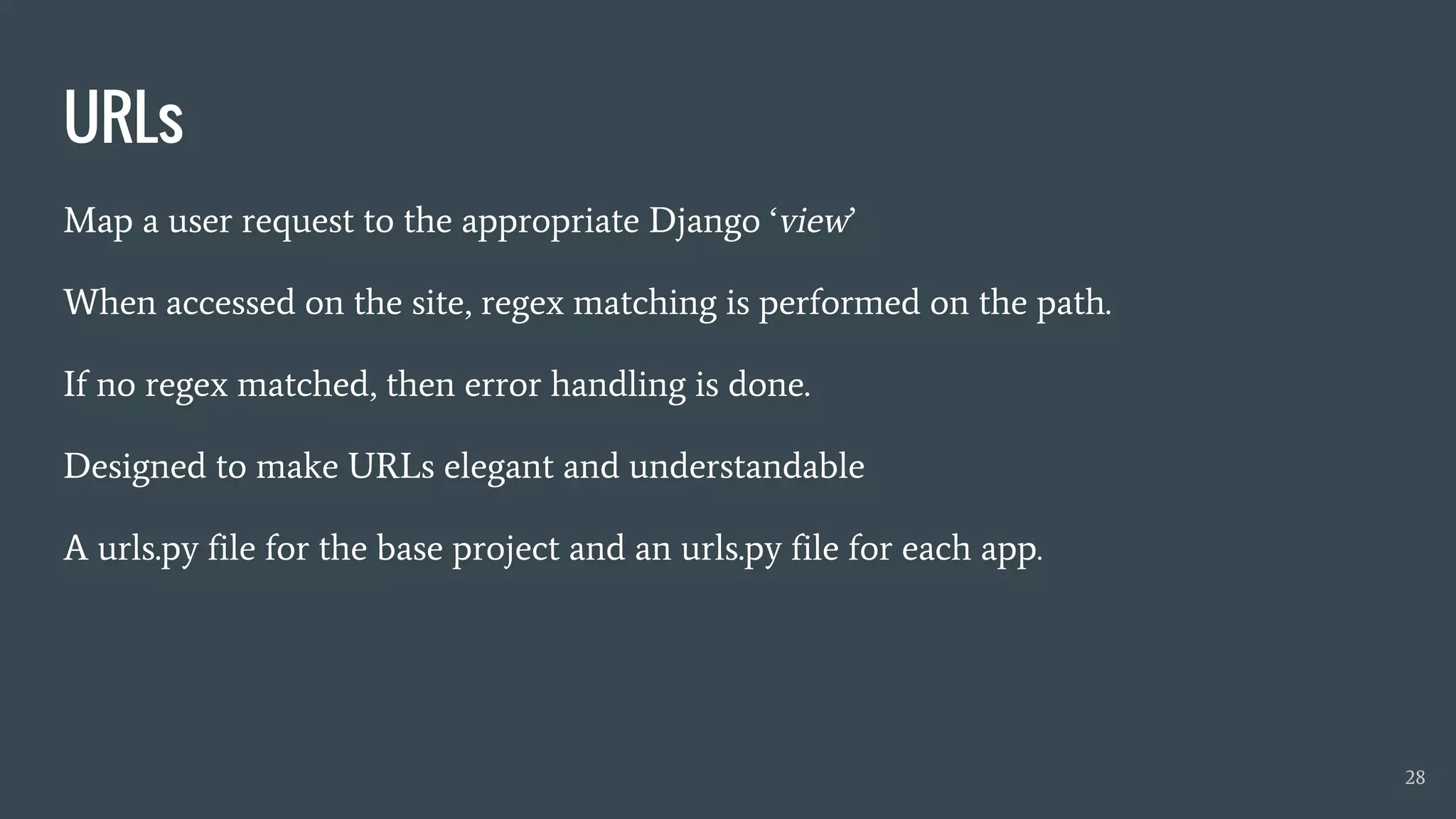 URLs
Map a user request to the appropriate Django ‘view’
When accessed on the site, regex matching is performed on the path.
If no regex matched, then error handling is done.
Designed to make URLs elegant and understandable
A urls.py file for the base project and an urls.py file for each app.
28
 