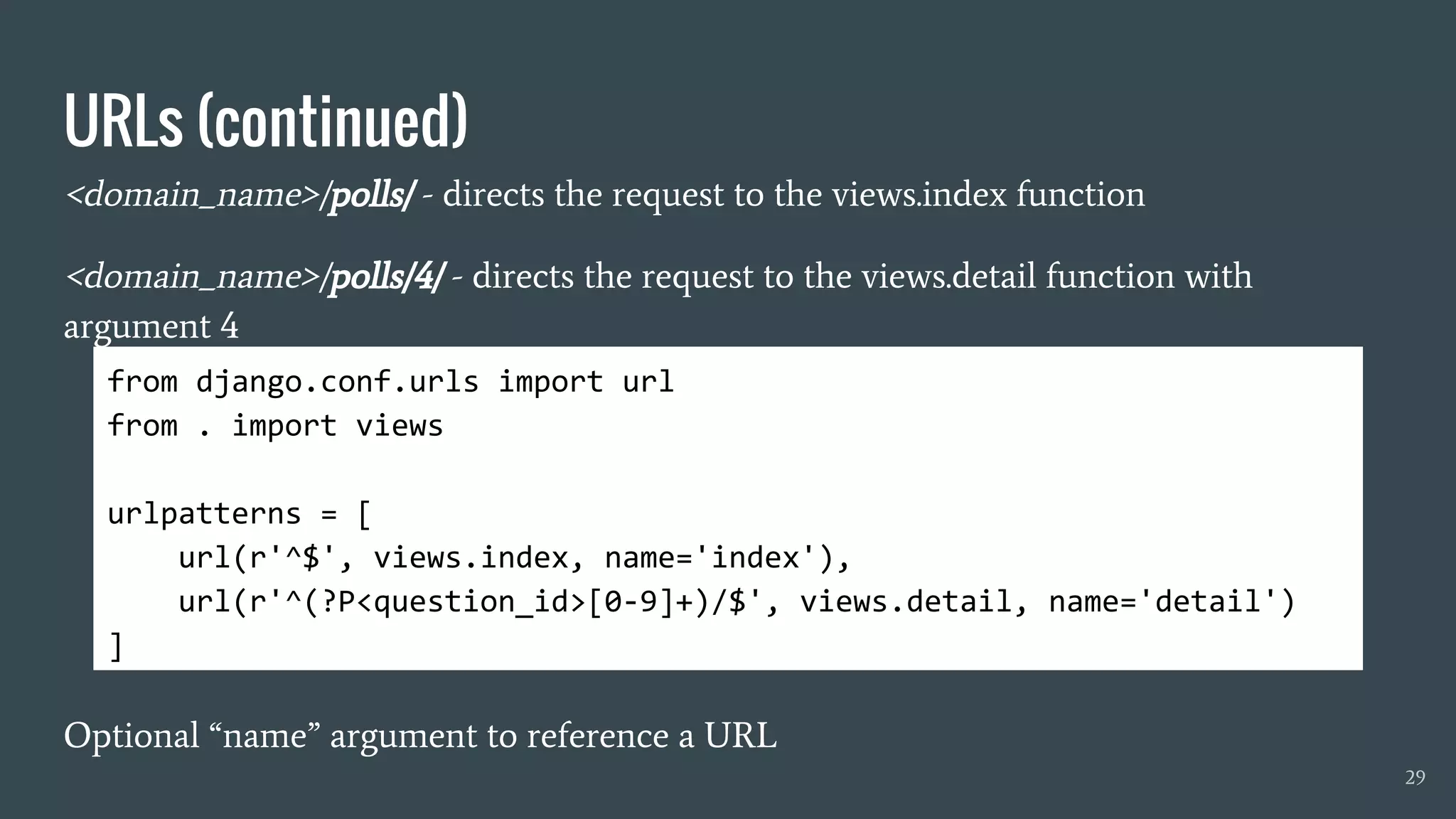 URLs (continued)
<domain_name>/polls/ - directs the request to the views.index function
<domain_name>/polls/4/ - directs the request to the views.detail function with
argument 4
Optional “name” argument to reference a URL
29
from django.conf.urls import url
from . import views
urlpatterns = [
url(r'^$', views.index, name='index'),
url(r'^(?P<question_id>[0-9]+)/$', views.detail, name='detail')
]
 