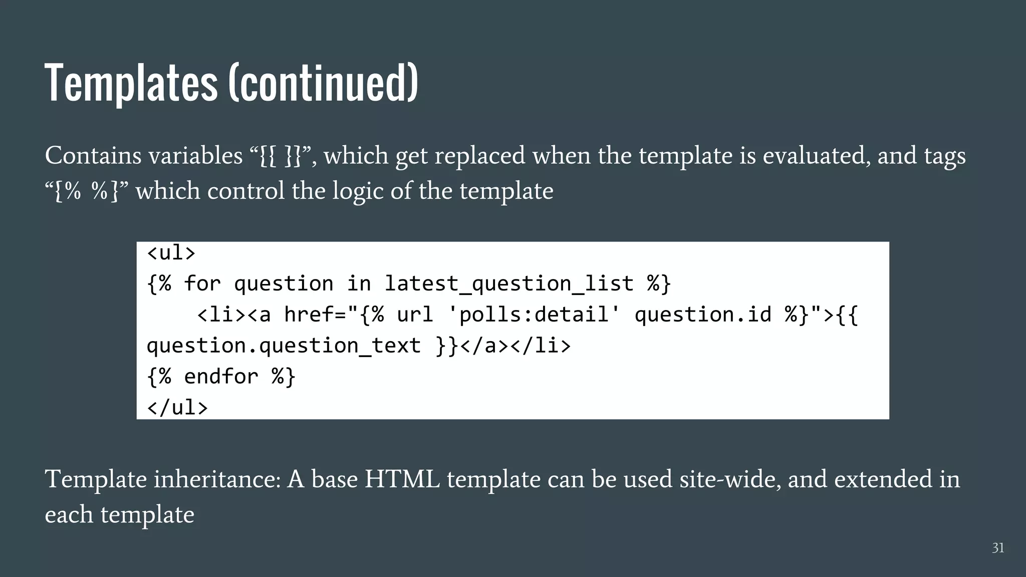 Templates (continued)
Contains variables “{{ }}”, which get replaced when the template is evaluated, and tags
“{% %}” which control the logic of the template
Template inheritance: A base HTML template can be used site-wide, and extended in
each template
31
<ul>
{% for question in latest_question_list %}
<li><a href="{% url 'polls:detail' question.id %}">{{
question.question_text }}</a></li>
{% endfor %}
</ul>
 