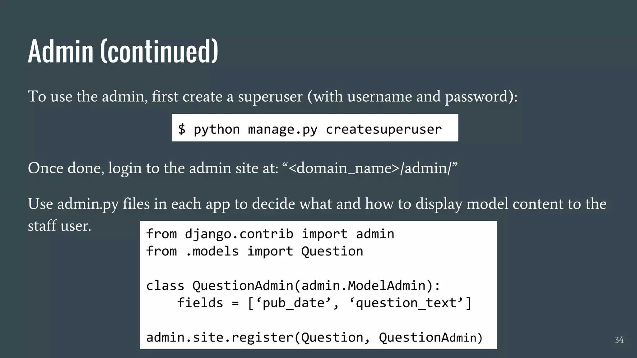 Admin (continued)
To use the admin, first create a superuser (with username and password):
Once done, login to the admin site at: “<domain_name>/admin/”
Use admin.py files in each app to decide what and how to display model content to the
staff user.
34
from django.contrib import admin
from .models import Question
class QuestionAdmin(admin.ModelAdmin):
fields = [‘pub_date’, ‘question_text’]
admin.site.register(Question, QuestionAdmin)
$ python manage.py createsuperuser
 