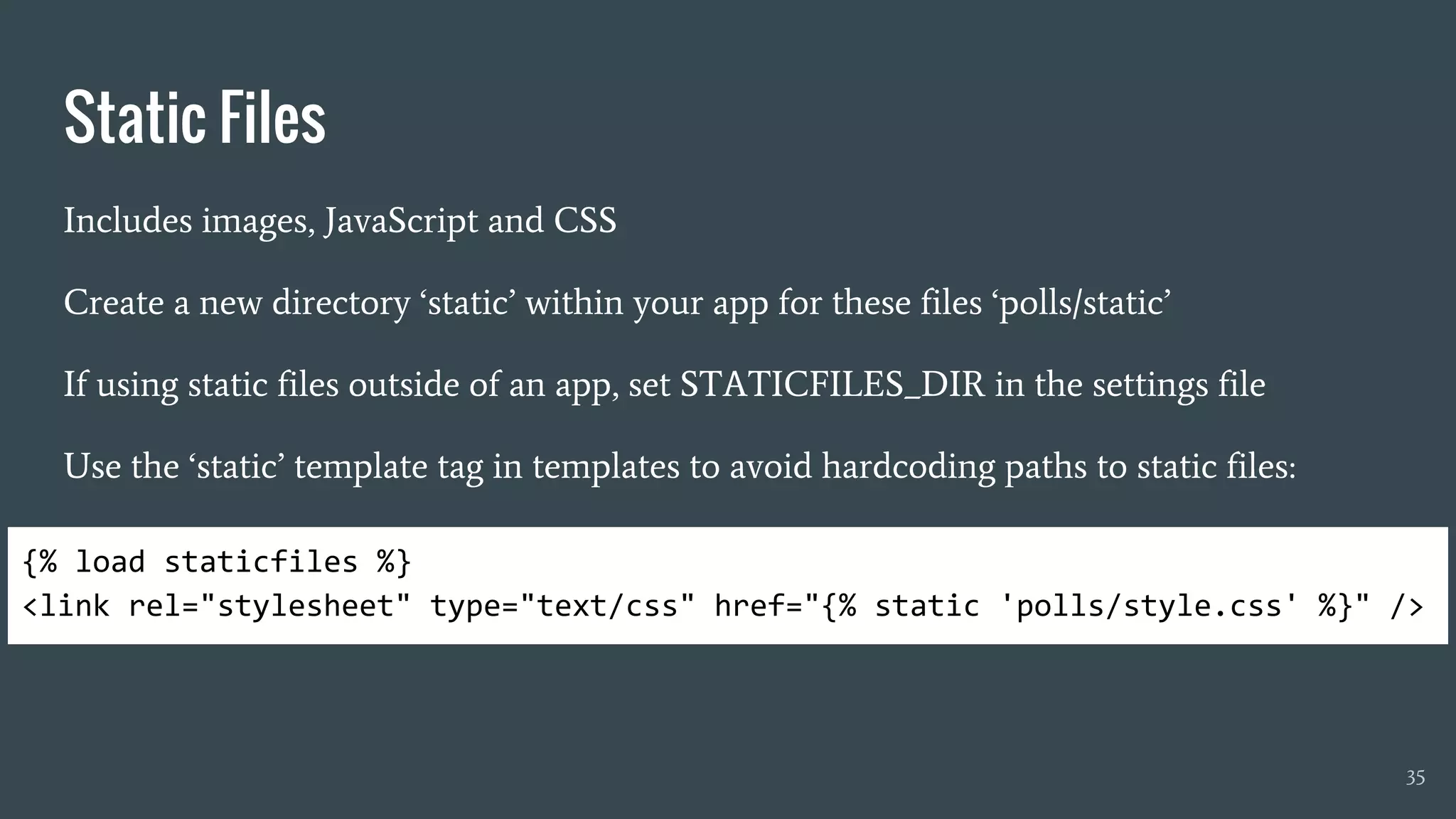 Static Files
Includes images, JavaScript and CSS
Create a new directory ‘static’ within your app for these files ‘polls/static’
If using static files outside of an app, set STATICFILES_DIR in the settings file
Use the ‘static’ template tag in templates to avoid hardcoding paths to static files:
35
{% load staticfiles %}
<link rel="stylesheet" type="text/css" href="{% static 'polls/style.css' %}" />
 