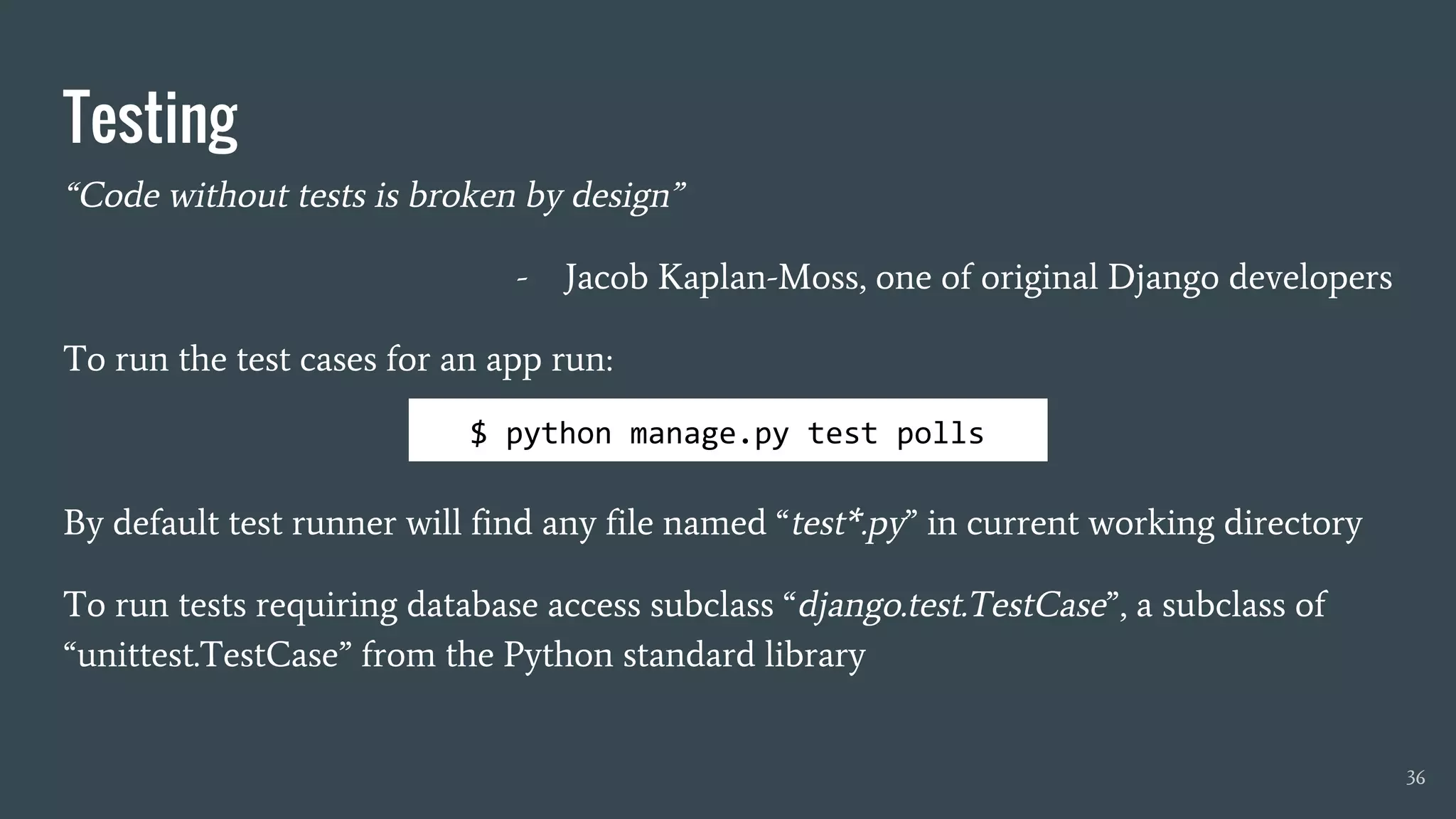 Testing
“Code without tests is broken by design”
- Jacob Kaplan-Moss, one of original Django developers
To run the test cases for an app run:
By default test runner will find any file named “test*.py” in current working directory
To run tests requiring database access subclass “django.test.TestCase”, a subclass of
“unittest.TestCase” from the Python standard library
36
$ python manage.py test polls
 