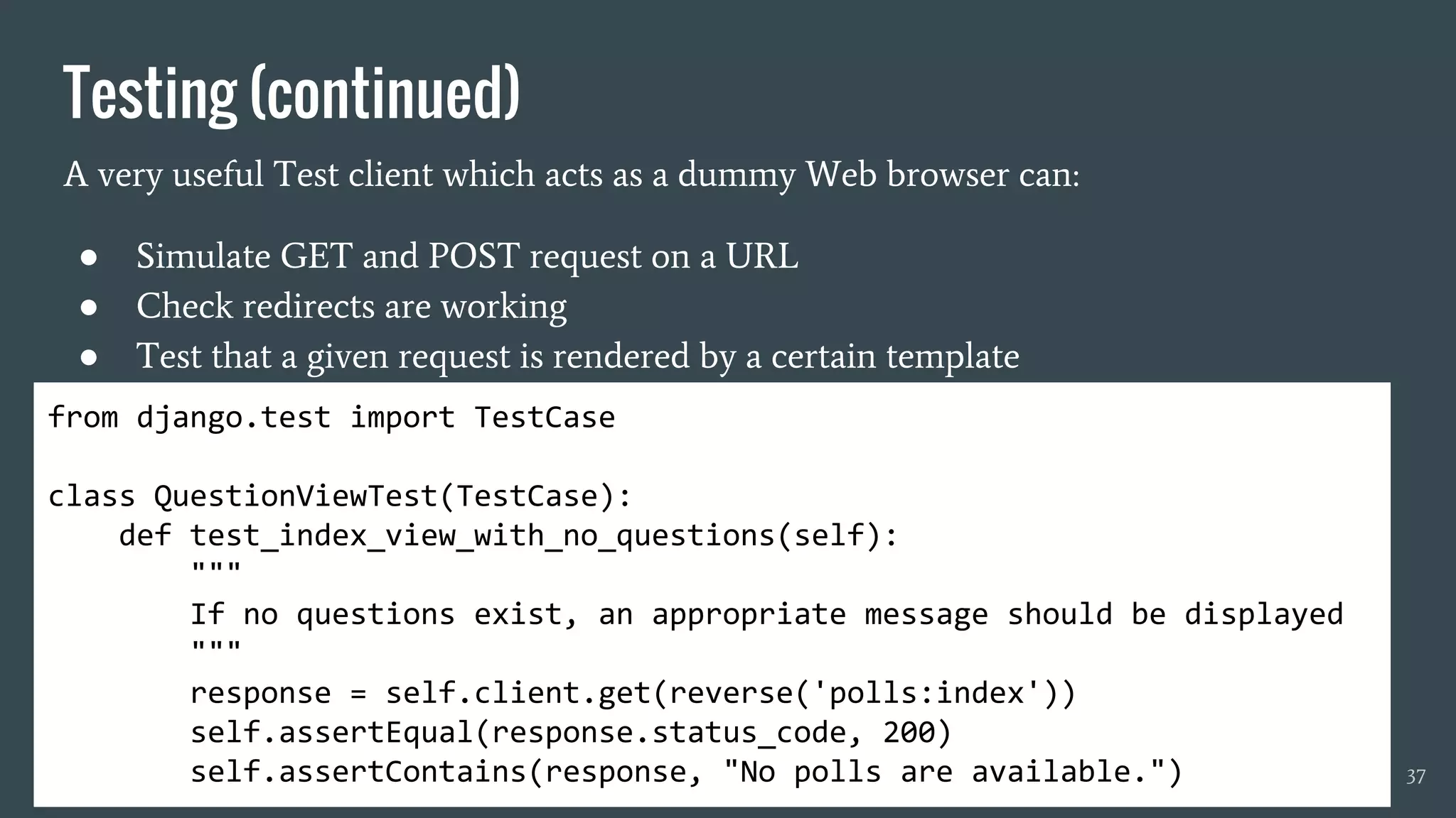 Testing (continued)
A very useful Test client which acts as a dummy Web browser can:
● Simulate GET and POST request on a URL
● Check redirects are working
● Test that a given request is rendered by a certain template
37
from django.test import TestCase
class QuestionViewTest(TestCase):
def test_index_view_with_no_questions(self):
"""
If no questions exist, an appropriate message should be displayed
"""
response = self.client.get(reverse('polls:index'))
self.assertEqual(response.status_code, 200)
self.assertContains(response, "No polls are available.")
 