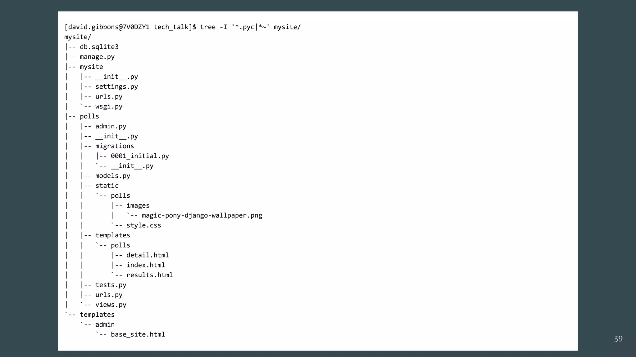 [david.gibbons@7V0DZY1 tech_talk]$ tree -I '*.pyc|*~' mysite/
mysite/
|-- db.sqlite3
|-- manage.py
|-- mysite
| |-- __init__.py
| |-- settings.py
| |-- urls.py
| `-- wsgi.py
|-- polls
| |-- admin.py
| |-- __init__.py
| |-- migrations
| | |-- 0001_initial.py
| | `-- __init__.py
| |-- models.py
| |-- static
| | `-- polls
| | |-- images
| | | `-- magic-pony-django-wallpaper.png
| | `-- style.css
| |-- templates
| | `-- polls
| | |-- detail.html
| | |-- index.html
| | `-- results.html
| |-- tests.py
| |-- urls.py
| `-- views.py
`-- templates
`-- admin
`-- base_site.html
39
 