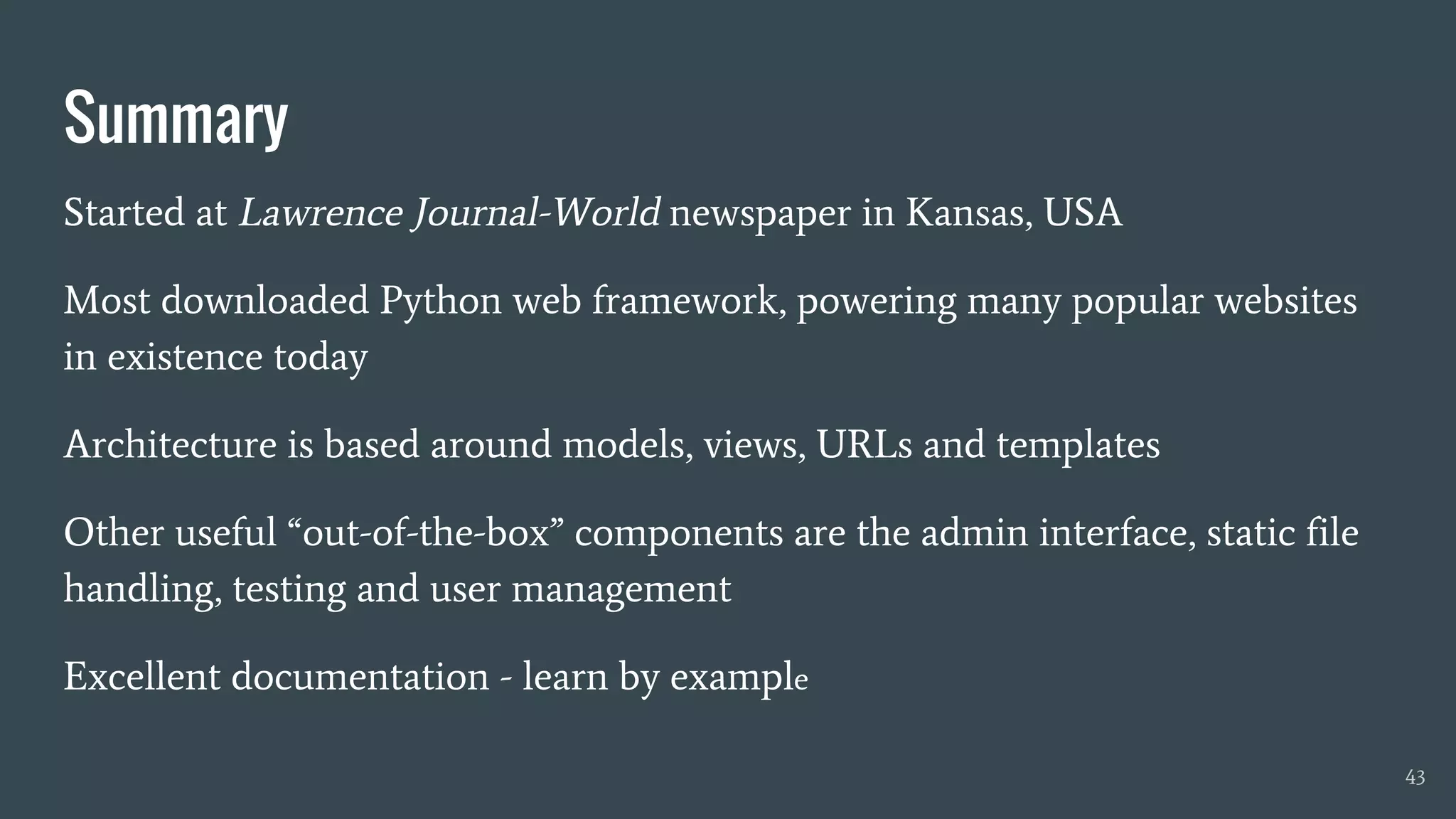 Summary
Started at Lawrence Journal-World newspaper in Kansas, USA
Most downloaded Python web framework, powering many popular websites
in existence today
Architecture is based around models, views, URLs and templates
Other useful “out-of-the-box” components are the admin interface, static file
handling, testing and user management
Excellent documentation - learn by example
43
 