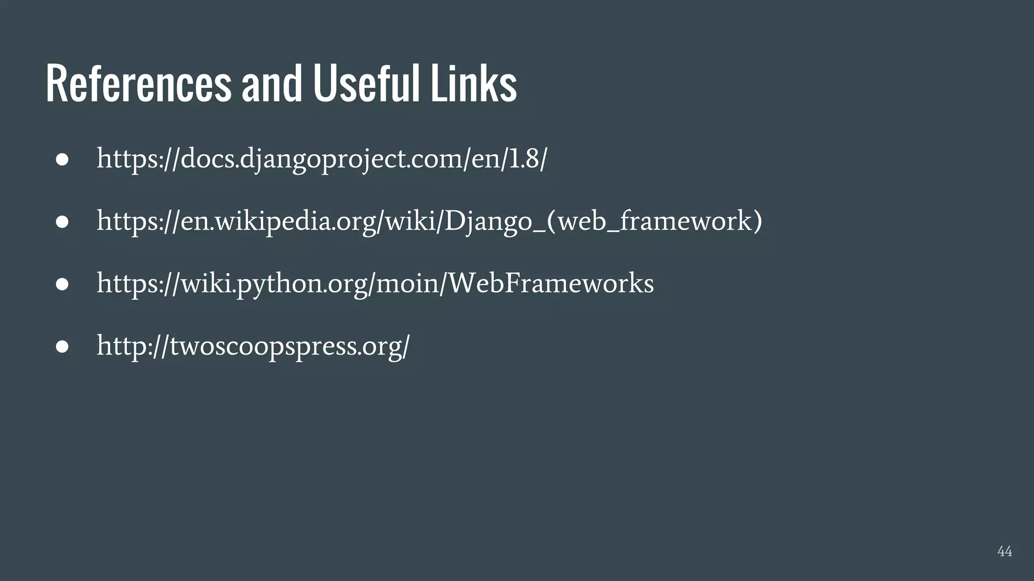 References and Useful Links
● https://docs.djangoproject.com/en/1.8/
● https://en.wikipedia.org/wiki/Django_(web_framework)
● https://wiki.python.org/moin/WebFrameworks
● http://twoscoopspress.org/
44
 