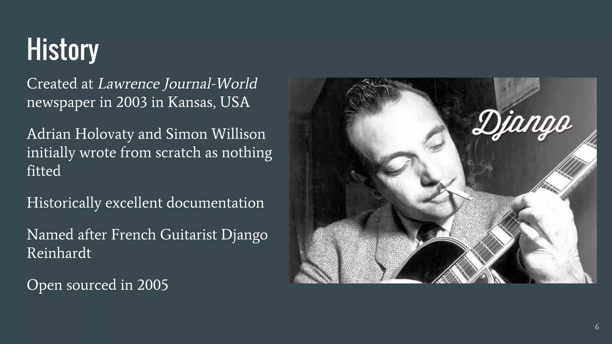 6
History
Created at Lawrence Journal-World
newspaper in 2003 in Kansas, USA
Adrian Holovaty and Simon Willison
initially wrote from scratch as nothing
fitted
Historically excellent documentation
Named after French Guitarist Django
Reinhardt
Open sourced in 2005
 