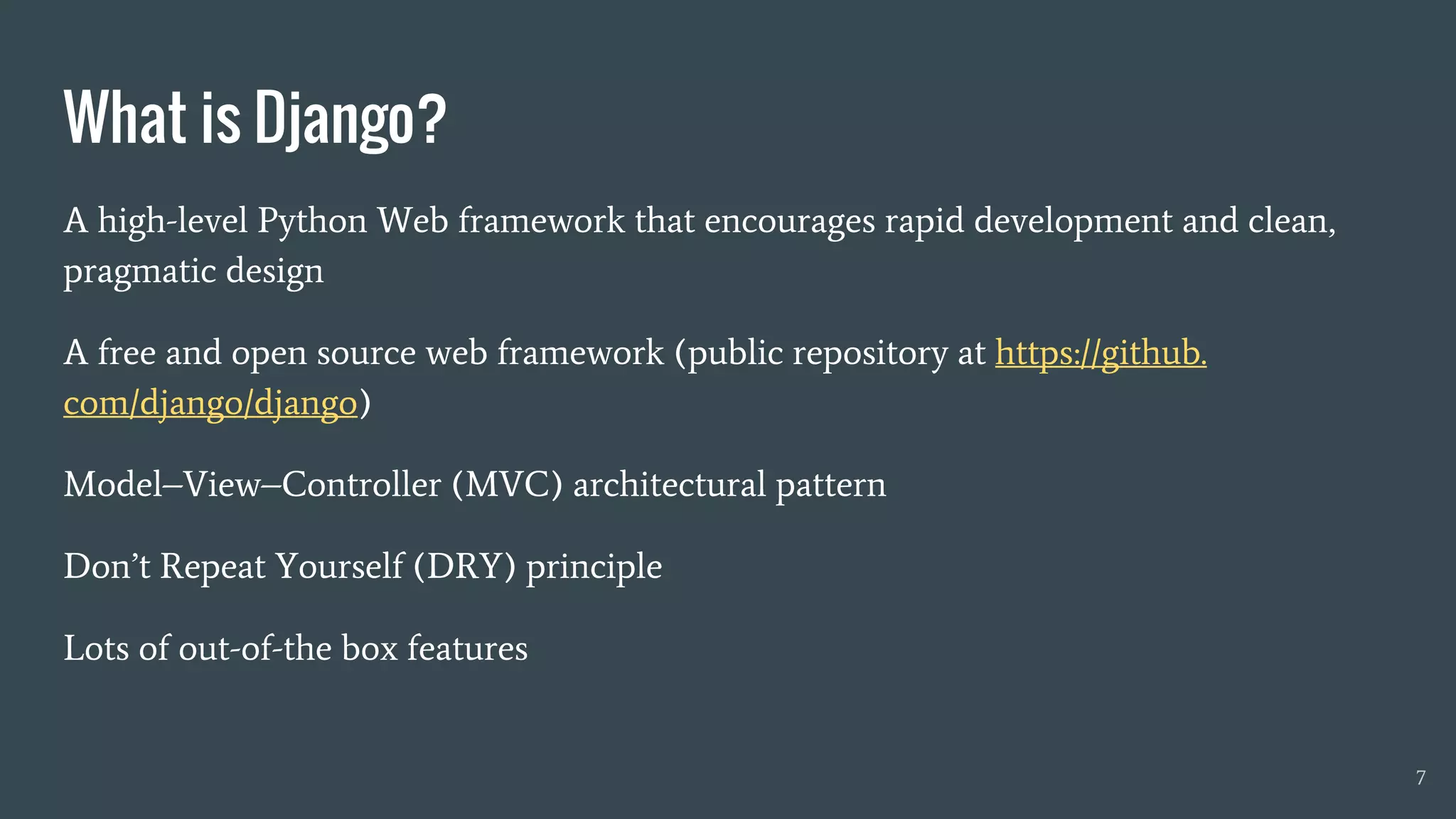 A high-level Python Web framework that encourages rapid development and clean,
pragmatic design
A free and open source web framework (public repository at https://github.
com/django/django)
Model–View–Controller (MVC) architectural pattern
Don’t Repeat Yourself (DRY) principle
Lots of out-of-the box features
What is Django?
7
 