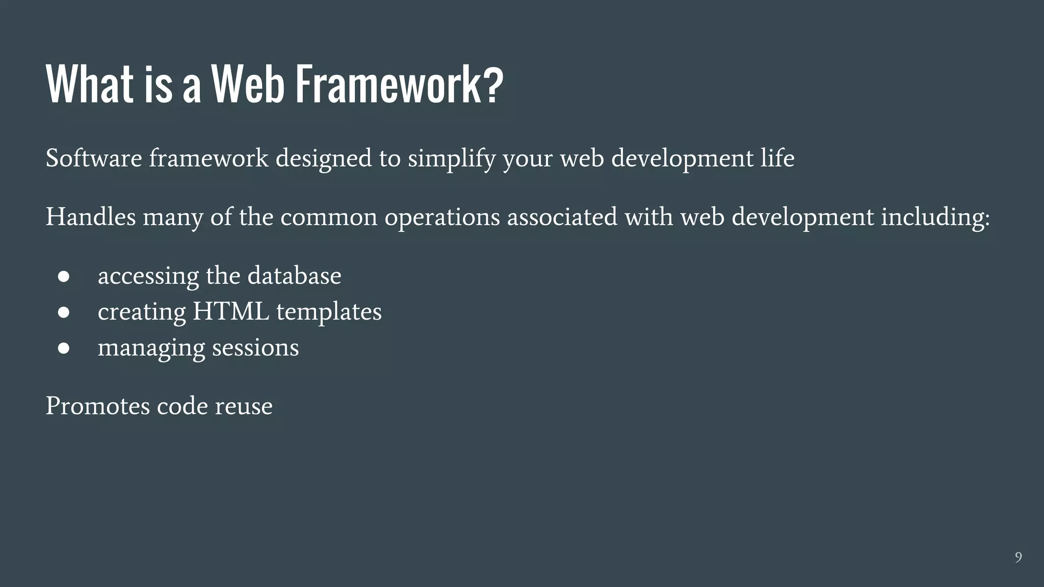 What is a Web Framework?
9
Software framework designed to simplify your web development life
Handles many of the common operations associated with web development including:
● accessing the database
● creating HTML templates
● managing sessions
Promotes code reuse
 
