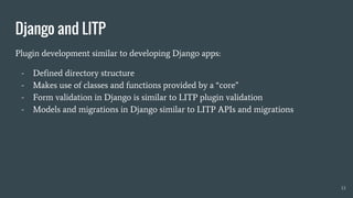 Django and LITP
Plugin development similar to developing Django apps:
- Defined directory structure
- Makes use of classes and functions provided by a “core”
- Form validation in Django is similar to LITP plugin validation
- Models and migrations in Django similar to LITP APIs and migrations
13
 