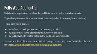 Build a web application to allow the public to vote in polls, and view results
Typical requirement for a online news website (such a Lawrence Journal-World)
Three interested parties:
● A software developer creates the necessary models
● A site administrator creates/updates/deletes the polls
● A public website visitor votes in the polls and views results
Same example application as the official Django tutorial, for more detailed explanation
see https://docs.djangoproject.com/en/1.8/intro/tutorial01/
Polls Web Application
15
 