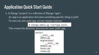 8. A Django “project” is a collection of Django “app”s.
An app is an application that does something specific (blog or poll)
To start our new polls app, cd into ‘mysite’ and run:
This creates the directory structure for your ‘polls’ app:
19
$ django-admin.py startapp polls
polls/
__init__.py
admin.py
migrations/
__init__.py
models.py
tests.py
views.py
Application Quick Start Guide
 