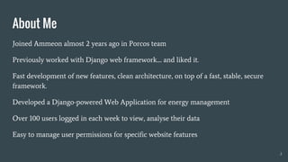 Joined Ammeon almost 2 years ago in Porcos team
Previously worked with Django web framework.... and liked it.
Fast development of new features, clean architecture, on top of a fast, stable, secure
framework.
Developed a Django-powered Web Application for energy management
Over 100 users logged in each week to view, analyse their data
Easy to manage user permissions for specific website features
About Me
2
 