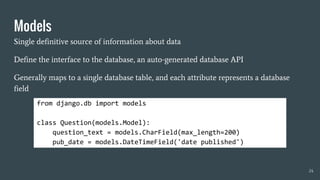 Models
Single definitive source of information about data
Define the interface to the database, an auto-generated database API
Generally maps to a single database table, and each attribute represents a database
field
from django.db import models
class Question(models.Model):
question_text = models.CharField(max_length=200)
pub_date = models.DateTimeField('date published')
24
 