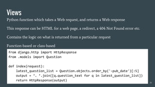 Views
Python function which takes a Web request, and returns a Web response
This response can be HTML for a web page, a redirect, a 404 Not Found error etc.
Contains the logic on what is returned from a particular request
Function-based or class-based
26
from django.http import HttpResponse
from .models import Question
def index(request):
latest_question_list = Question.objects.order_by('-pub_date')[:5]
output = ‘. ’.join([q.question_text for q in latest_question_list])
return HttpResponse(output)
 