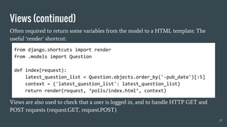 Views (continued)
Often required to return some variables from the model to a HTML template. The
useful ‘render’ shortcut:
Views are also used to check that a user is logged in, and to handle HTTP GET and
POST requests (request.GET, request.POST)
27
from django.shortcuts import render
from .models import Question
def index(request):
latest_question_list = Question.objects.order_by('-pub_date')[:5]
context = {'latest_question_list': latest_question_list}
return render(request, ‘polls/index.html’, context)
 