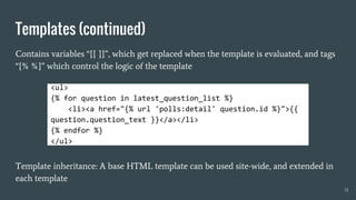 Templates (continued)
Contains variables “{{ }}”, which get replaced when the template is evaluated, and tags
“{% %}” which control the logic of the template
Template inheritance: A base HTML template can be used site-wide, and extended in
each template
31
<ul>
{% for question in latest_question_list %}
<li><a href="{% url 'polls:detail' question.id %}">{{
question.question_text }}</a></li>
{% endfor %}
</ul>
 