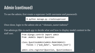 Admin (continued)
To use the admin, first create a superuser (with username and password):
Once done, login to the admin site at: “<domain_name>/admin/”
Use admin.py files in each app to decide what and how to display model content to the
staff user.
34
from django.contrib import admin
from .models import Question
class QuestionAdmin(admin.ModelAdmin):
fields = [‘pub_date’, ‘question_text’]
admin.site.register(Question, QuestionAdmin)
$ python manage.py createsuperuser
 