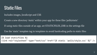 Static Files
Includes images, JavaScript and CSS
Create a new directory ‘static’ within your app for these files ‘polls/static’
If using static files outside of an app, set STATICFILES_DIR in the settings file
Use the ‘static’ template tag in templates to avoid hardcoding paths to static files:
35
{% load staticfiles %}
<link rel="stylesheet" type="text/css" href="{% static 'polls/style.css' %}" />
 