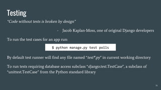 Testing
“Code without tests is broken by design”
- Jacob Kaplan-Moss, one of original Django developers
To run the test cases for an app run:
By default test runner will find any file named “test*.py” in current working directory
To run tests requiring database access subclass “django.test.TestCase”, a subclass of
“unittest.TestCase” from the Python standard library
36
$ python manage.py test polls
 