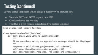 Testing (continued)
A very useful Test client which acts as a dummy Web browser can:
● Simulate GET and POST request on a URL
● Check redirects are working
● Test that a given request is rendered by a certain template
37
from django.test import TestCase
class QuestionViewTest(TestCase):
def test_index_view_with_no_questions(self):
"""
If no questions exist, an appropriate message should be displayed
"""
response = self.client.get(reverse('polls:index'))
self.assertEqual(response.status_code, 200)
self.assertContains(response, "No polls are available.")
 