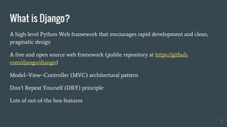 A high-level Python Web framework that encourages rapid development and clean,
pragmatic design
A free and open source web framework (public repository at https://github.
com/django/django)
Model–View–Controller (MVC) architectural pattern
Don’t Repeat Yourself (DRY) principle
Lots of out-of-the box features
What is Django?
7
 