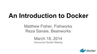 An Introduction to Docker
March 18, 2014
Vancouver Docker Meetup
Matthew Fisher, Fishworks
Reza Sanaie, Beanworks
 