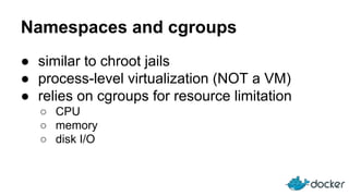 Namespaces and cgroups
● similar to chroot jails
● process-level virtualization (NOT a VM)
● relies on cgroups for resource limitation
○ CPU
○ memory
○ disk I/O