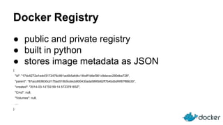 Docker Registry
● public and private registry
● built in python
● stores image metadata as JSON
{
"id": "17dc5272a1edcf3172476c991ac6b5afd4c14bdf1b6ef361c9decec290dba728",
"parent": "87acc693630cd175ad518b5cdecb800430ada5895b62ff7b4bdbdf4f87f88b30",
"created": "2014-03-14T02:59:14.572378183Z",
"Cmd": null,
"Volumes": null,
…
}