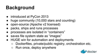 Background
● introduced at PyCon 2013
● huge community (10,000 stars and counting)
● open-source (Apache v2 licensed)
● packs, ships and runs processes
● processes are isolated in “containers”
● saves file system state as “images”
● HUGE win for automation and deployments
○ Dockerfiles, private/public registry, orchestration etc.
○ Run once, deploy anywhere