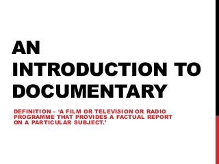 AN
INTRODUCTION TO
DOCUMENTARY
DEFINITION – ‘A FILM OR TELEVISION OR RADIO
PROGRAMME THAT PROVIDES A FACTUAL REPORT
ON A PARTICULAR SUBJECT.’
 