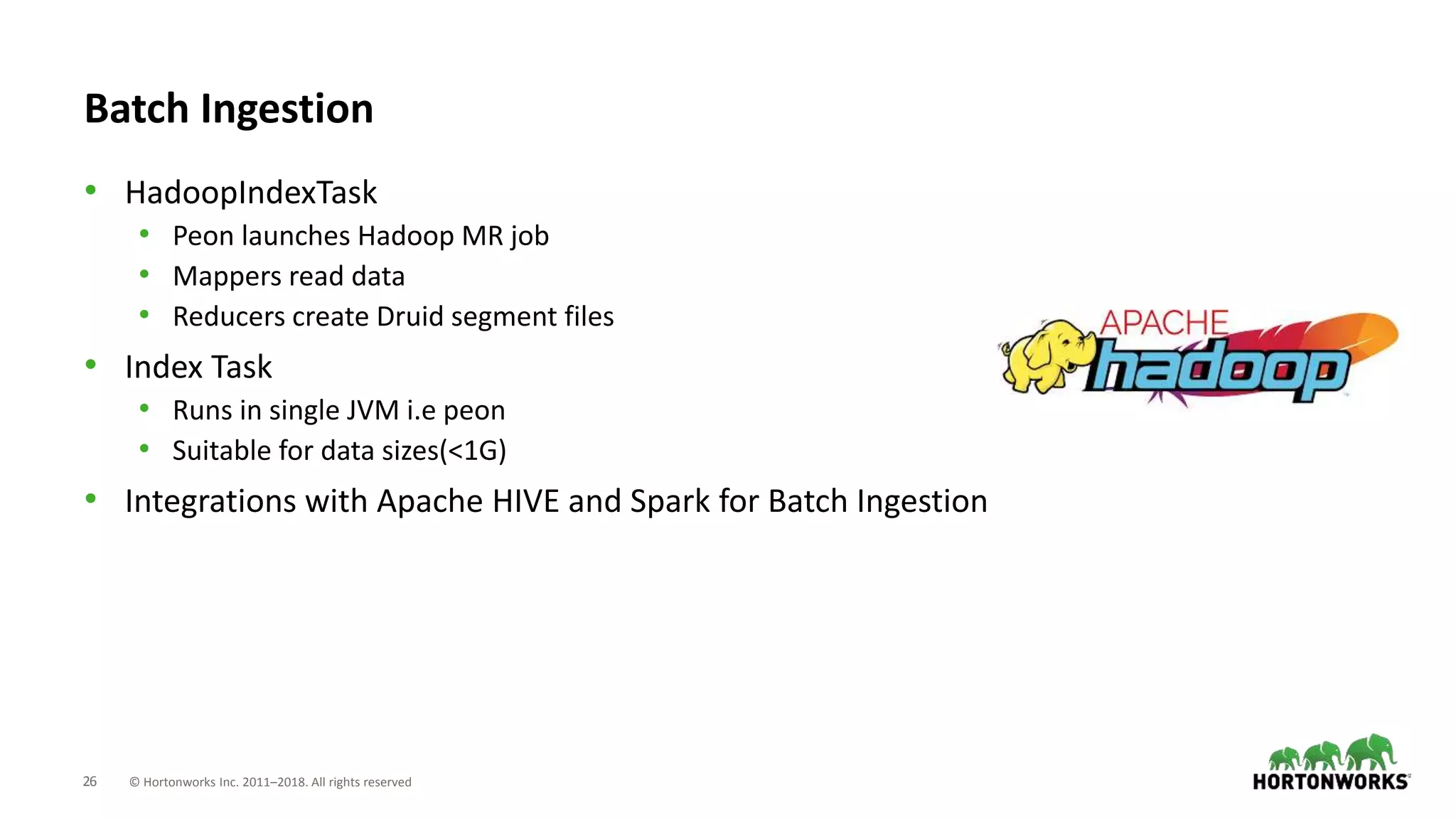 26 © Hortonworks Inc. 2011–2018. All rights reserved
Batch Ingestion
• HadoopIndexTask
• Peon launches Hadoop MR job
• Mappers read data
• Reducers create Druid segment files
• Index Task
• Runs in single JVM i.e peon
• Suitable for data sizes(<1G)
• Integrations with Apache HIVE and Spark for Batch Ingestion
 