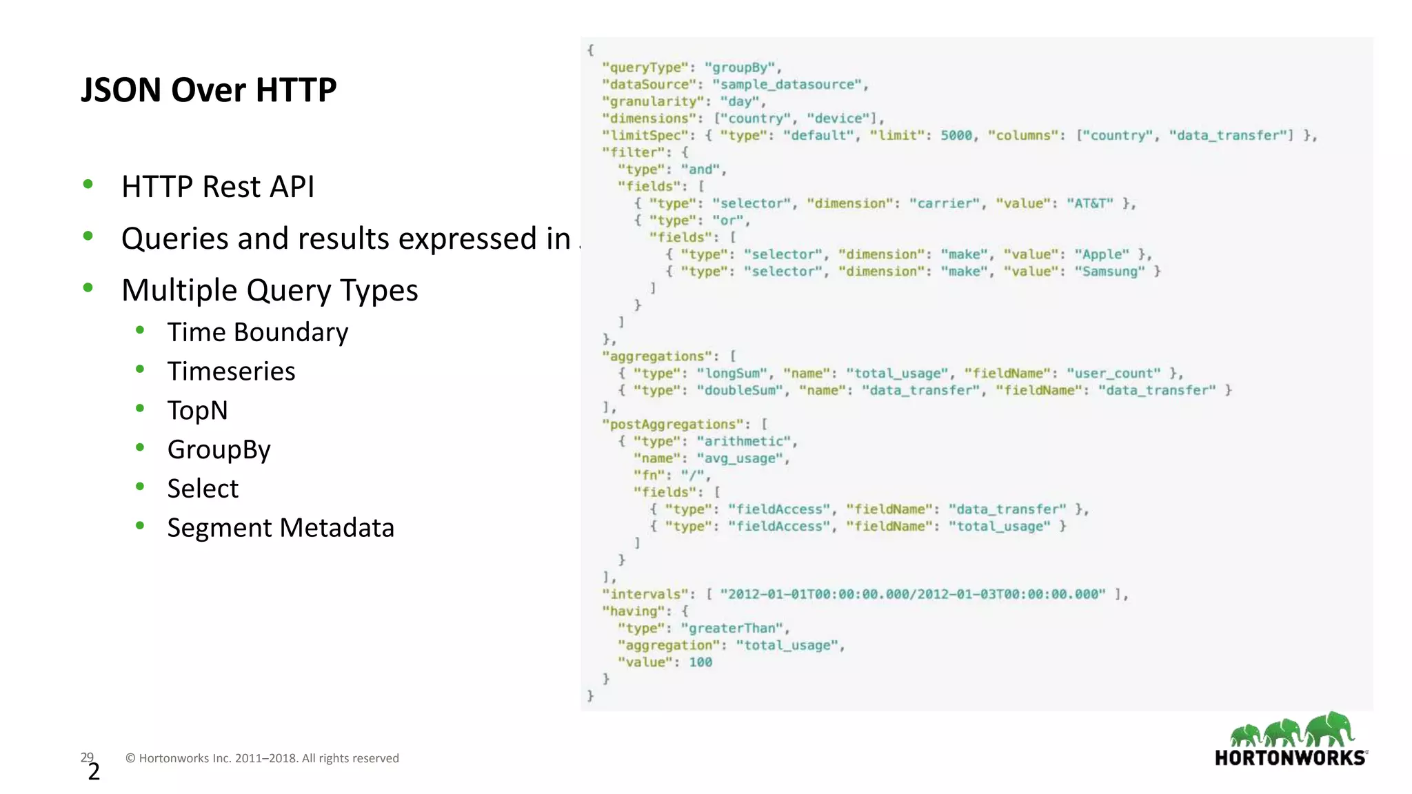 29 © Hortonworks Inc. 2011–2018. All rights reserved
2
JSON Over HTTP
• HTTP Rest API
• Queries and results expressed in JSON
• Multiple Query Types
• Time Boundary
• Timeseries
• TopN
• GroupBy
• Select
• Segment Metadata
 