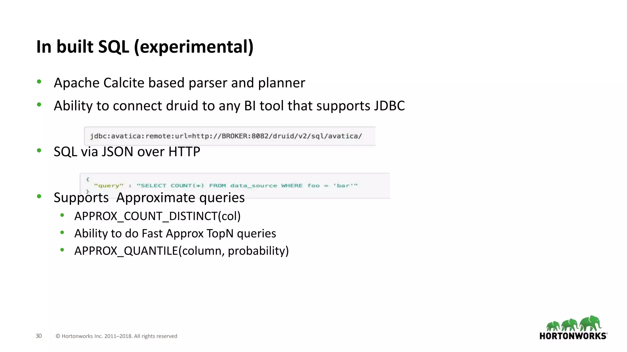 30 © Hortonworks Inc. 2011–2018. All rights reserved
In built SQL (experimental)
• Apache Calcite based parser and planner
• Ability to connect druid to any BI tool that supports JDBC
• SQL via JSON over HTTP
• Supports Approximate queries
• APPROX_COUNT_DISTINCT(col)
• Ability to do Fast Approx TopN queries
• APPROX_QUANTILE(column, probability)
 
