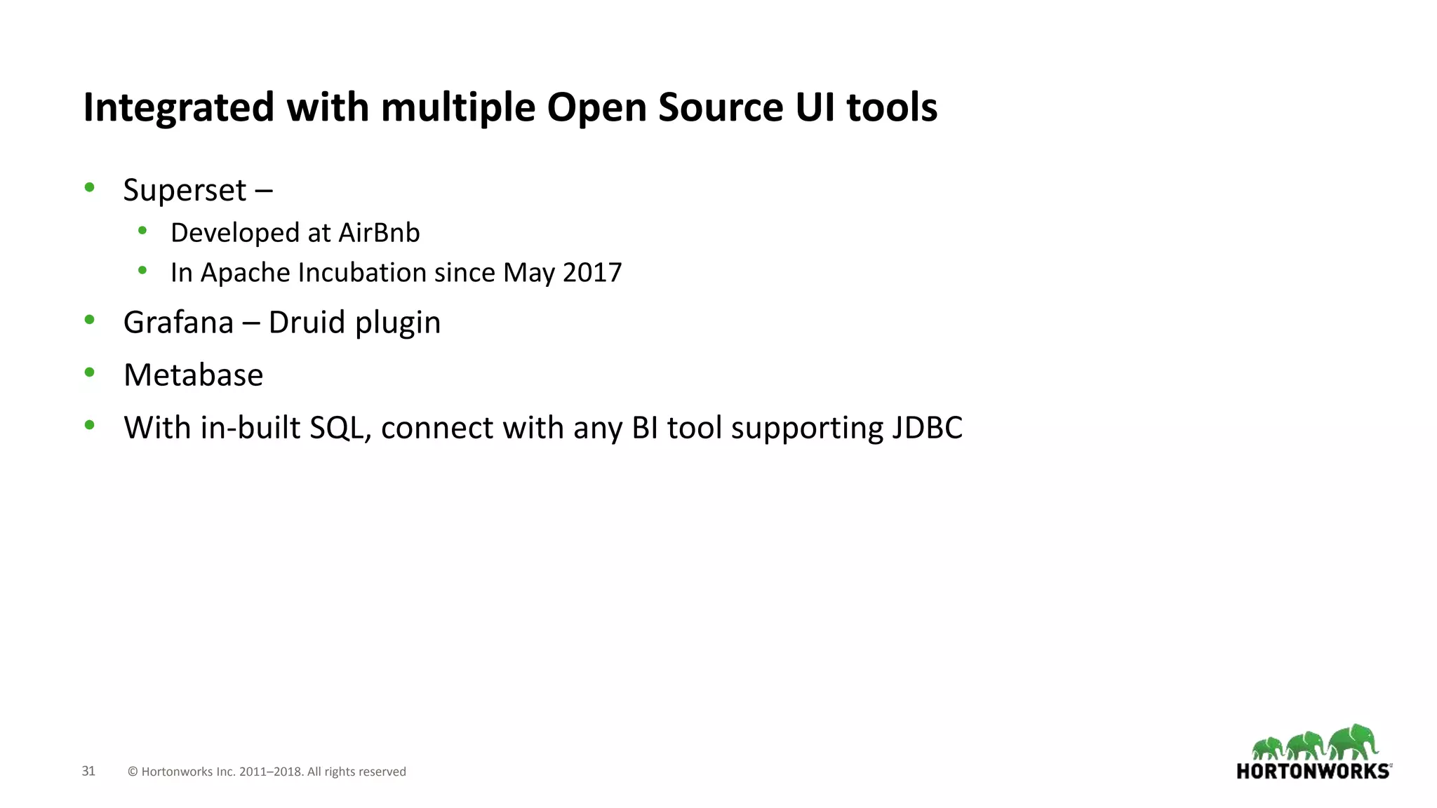 31 © Hortonworks Inc. 2011–2018. All rights reserved
Integrated with multiple Open Source UI tools
• Superset –
• Developed at AirBnb
• In Apache Incubation since May 2017
• Grafana – Druid plugin
• Metabase
• With in-built SQL, connect with any BI tool supporting JDBC
 
