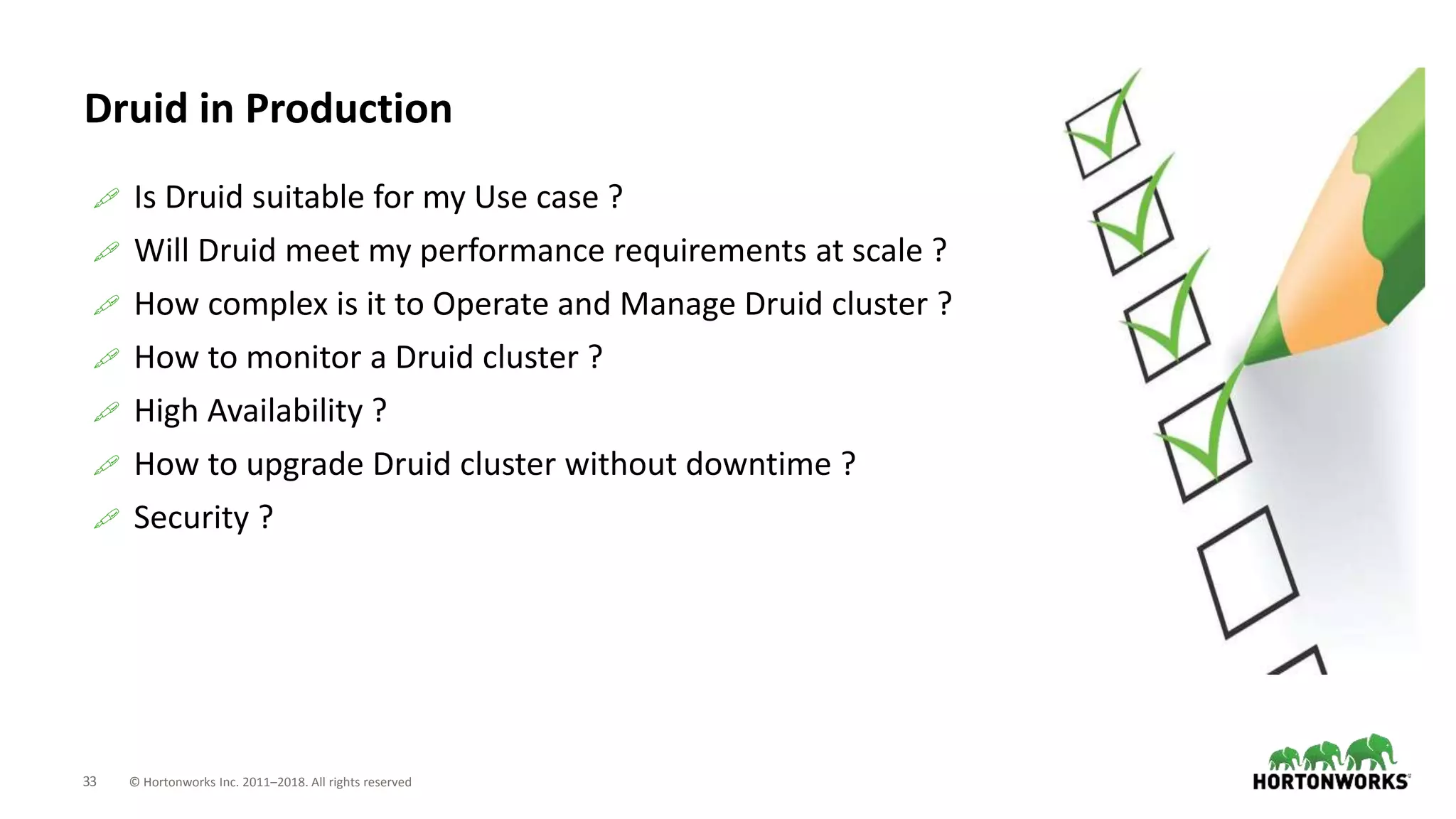 33 © Hortonworks Inc. 2011–2018. All rights reserved
Druid in Production
 Is Druid suitable for my Use case ?
 Will Druid meet my performance requirements at scale ?
 How complex is it to Operate and Manage Druid cluster ?
 How to monitor a Druid cluster ?
 High Availability ?
 How to upgrade Druid cluster without downtime ?
 Security ?
 