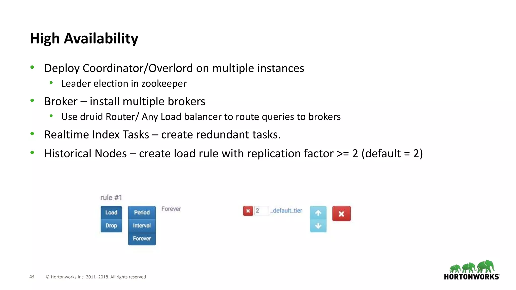 43 © Hortonworks Inc. 2011–2018. All rights reserved
High Availability
• Deploy Coordinator/Overlord on multiple instances
• Leader election in zookeeper
• Broker – install multiple brokers
• Use druid Router/ Any Load balancer to route queries to brokers
• Realtime Index Tasks – create redundant tasks.
• Historical Nodes – create load rule with replication factor >= 2 (default = 2)
 