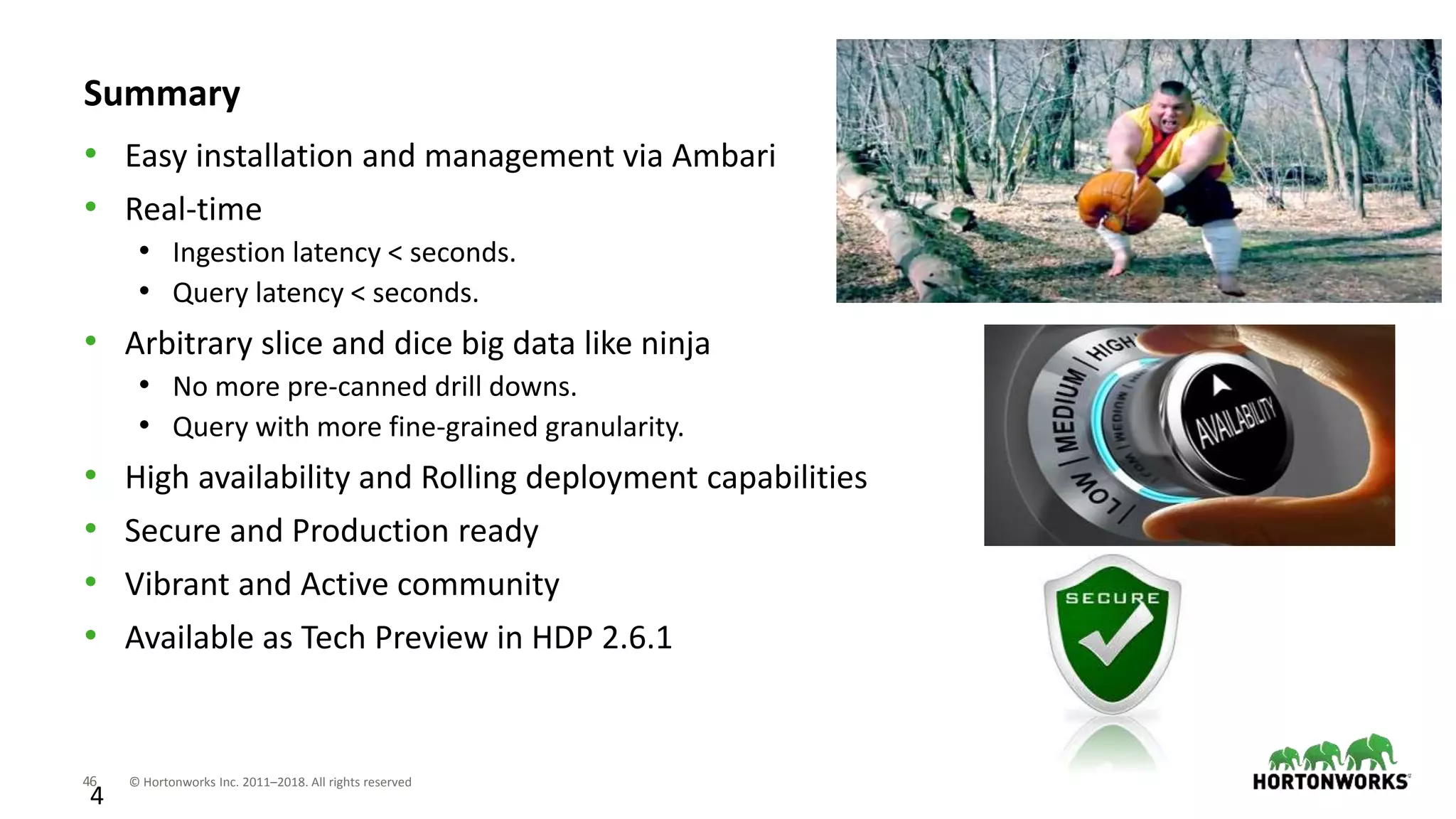 46 © Hortonworks Inc. 2011–2018. All rights reserved
4
Summary
• Easy installation and management via Ambari
• Real-time
• Ingestion latency < seconds.
• Query latency < seconds.
• Arbitrary slice and dice big data like ninja
• No more pre-canned drill downs.
• Query with more fine-grained granularity.
• High availability and Rolling deployment capabilities
• Secure and Production ready
• Vibrant and Active community
• Available as Tech Preview in HDP 2.6.1
 