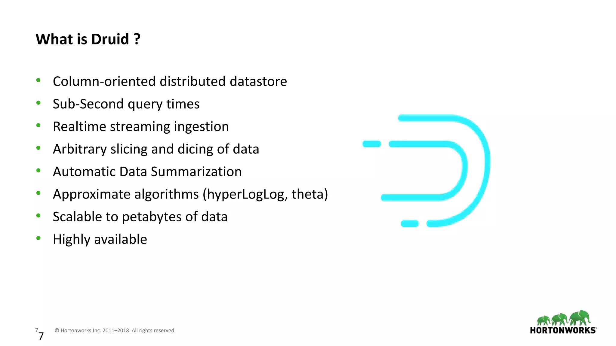 7 © Hortonworks Inc. 2011–2018. All rights reserved
7
What is Druid ?
• Column-oriented distributed datastore
• Sub-Second query times
• Realtime streaming ingestion
• Arbitrary slicing and dicing of data
• Automatic Data Summarization
• Approximate algorithms (hyperLogLog, theta)
• Scalable to petabytes of data
• Highly available
 
