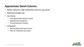 20 © Hortonworks Inc. 2011–2018. All rights reserved
Approximate Sketch Columns
• Better rollup for high cardinality columns e.g userid
• Reduced storage size
• Use Cases
• Fast approximate distinct counts
• Approximate histograms
• Funnel/retention analysis
• Limitation
• Not possible to do exact counts
• filter on individual row values
 