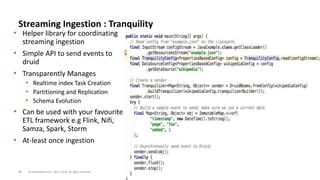 24 © Hortonworks Inc. 2011–2018. All rights reserved
Streaming Ingestion : Tranquility
• Helper library for coordinating
streaming ingestion
• Simple API to send events to
druid
• Transparently Manages
• Realtime index Task Creation
• Partitioning and Replication
• Schema Evolution
• Can be used with your favourite
ETL framework e.g Flink, Nifi,
Samza, Spark, Storm
• At-least once ingestion
 