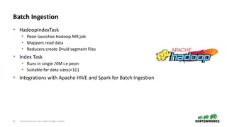 26 © Hortonworks Inc. 2011–2018. All rights reserved
Batch Ingestion
• HadoopIndexTask
• Peon launches Hadoop MR job
• Mappers read data
• Reducers create Druid segment files
• Index Task
• Runs in single JVM i.e peon
• Suitable for data sizes(<1G)
• Integrations with Apache HIVE and Spark for Batch Ingestion
 