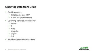 28 © Hortonworks Inc. 2011–2018. All rights reserved
Querying Data from Druid
• Druid supports
• JSON Queries over HTTP
• In built SQL (experimental)
• Querying libraries available for
• Python
• R
• Ruby
• Javascript
• Clojure
• PHP
• Multiple Open source UI tools
 