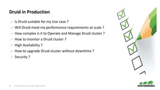 33 © Hortonworks Inc. 2011–2018. All rights reserved
Druid in Production
 Is Druid suitable for my Use case ?
 Will Druid meet my performance requirements at scale ?
 How complex is it to Operate and Manage Druid cluster ?
 How to monitor a Druid cluster ?
 High Availability ?
 How to upgrade Druid cluster without downtime ?
 Security ?
 
