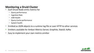 39 © Hortonworks Inc. 2011–2018. All rights reserved
Monitoring a Druid Cluster
• Each Druid Node emits metrics for
• Query performance
• Ingestion Rate
• JVM Health
• Query Cache performance
• System health
• Emitted as JSON objects to a runtime log file or over HTTP to other services
• Emitters available for Ambari Metrics Server, Graphite, StatsD, Kafka
• Easy to implement your own metrics emitter
 