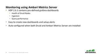 40 © Hortonworks Inc. 2011–2018. All rights reserved
Monitoring using Ambari Metrics Server
• HDP 2.6.1 contains pre-defined grafana dashboards
• Health of Druid Nodes
• Ingestion
• Query performance
• Easy to create new dashboards and setup alerts
• Auto configured when both Druid and Ambari Metrics Server are installed
 