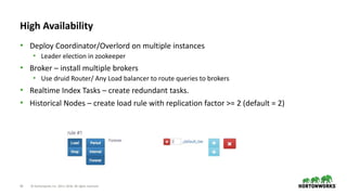 43 © Hortonworks Inc. 2011–2018. All rights reserved
High Availability
• Deploy Coordinator/Overlord on multiple instances
• Leader election in zookeeper
• Broker – install multiple brokers
• Use druid Router/ Any Load balancer to route queries to brokers
• Realtime Index Tasks – create redundant tasks.
• Historical Nodes – create load rule with replication factor >= 2 (default = 2)
 